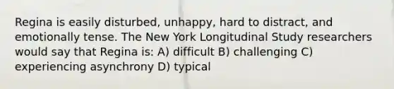 Regina is easily disturbed, unhappy, hard to distract, and emotionally tense. The New York Longitudinal Study researchers would say that Regina is: A) difficult B) challenging C) experiencing asynchrony D) typical