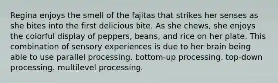 Regina enjoys the smell of the fajitas that strikes her senses as she bites into the first delicious bite. As she chews, she enjoys the colorful display of peppers, beans, and rice on her plate. This combination of sensory experiences is due to her brain being able to use parallel processing. bottom-up processing. top-down processing. multilevel processing.