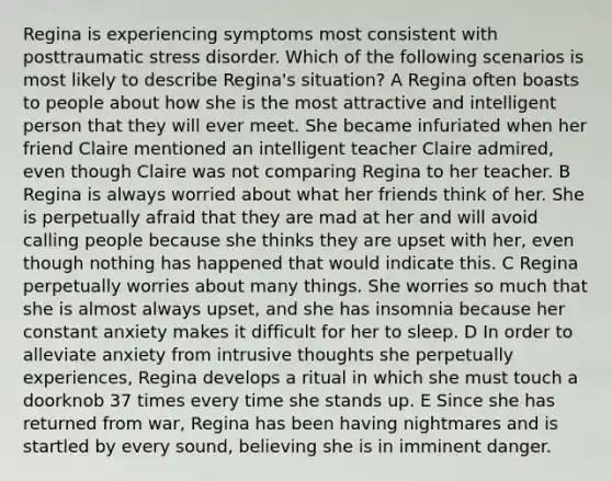 Regina is experiencing symptoms most consistent with posttraumatic stress disorder. Which of the following scenarios is most likely to describe Regina's situation? A Regina often boasts to people about how she is the most attractive and intelligent person that they will ever meet. She became infuriated when her friend Claire mentioned an intelligent teacher Claire admired, even though Claire was not comparing Regina to her teacher. B Regina is always worried about what her friends think of her. She is perpetually afraid that they are mad at her and will avoid calling people because she thinks they are upset with her, even though nothing has happened that would indicate this. C Regina perpetually worries about many things. She worries so much that she is almost always upset, and she has insomnia because her constant anxiety makes it difficult for her to sleep. D In order to alleviate anxiety from intrusive thoughts she perpetually experiences, Regina develops a ritual in which she must touch a doorknob 37 times every time she stands up. E Since she has returned from war, Regina has been having nightmares and is startled by every sound, believing she is in imminent danger.