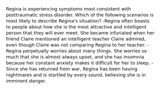 Regina is experiencing symptoms most consistent with posttraumatic stress disorder. Which of the following scenarios is most likely to describe Regina's situation? -Regina often boasts to people about how she is the most attractive and intelligent person that they will ever meet. She became infuriated when her friend Claire mentioned an intelligent teacher Claire admired, even though Claire was not comparing Regina to her teacher. -Regina perpetually worries about many things. She worries so much that she is almost always upset, and she has insomnia because her constant anxiety makes it difficult for her to sleep. -Since she has returned from war, Regina has been having nightmares and is startled by every sound, believing she is in imminent danger.