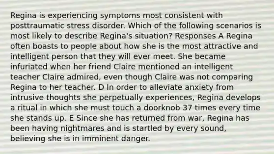 Regina is experiencing symptoms most consistent with posttraumatic stress disorder. Which of the following scenarios is most likely to describe Regina's situation? Responses A Regina often boasts to people about how she is the most attractive and intelligent person that they will ever meet. She became infuriated when her friend Claire mentioned an intelligent teacher Claire admired, even though Claire was not comparing Regina to her teacher. D In order to alleviate anxiety from intrusive thoughts she perpetually experiences, Regina develops a ritual in which she must touch a doorknob 37 times every time she stands up. E Since she has returned from war, Regina has been having nightmares and is startled by every sound, believing she is in imminent danger.