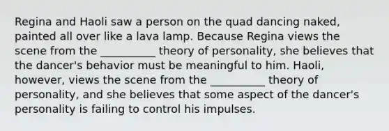 Regina and Haoli saw a person on the quad dancing naked, painted all over like a lava lamp. Because Regina views the scene from the __________ theory of personality, she believes that the dancer's behavior must be meaningful to him. Haoli, however, views the scene from the __________ theory of personality, and she believes that some aspect of the dancer's personality is failing to control his impulses.
