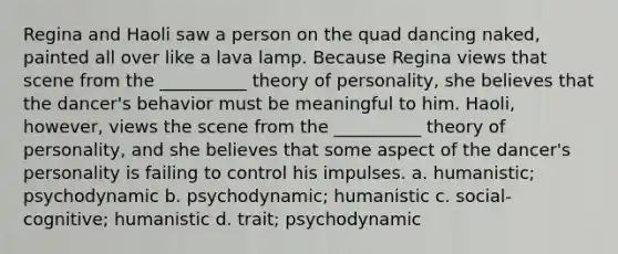 Regina and Haoli saw a person on the quad dancing naked, painted all over like a lava lamp. Because Regina views that scene from the __________ theory of personality, she believes that the dancer's behavior must be meaningful to him. Haoli, however, views the scene from the __________ theory of personality, and she believes that some aspect of the dancer's personality is failing to control his impulses. a. humanistic; psychodynamic b. psychodynamic; humanistic c. social-cognitive; humanistic d. trait; psychodynamic