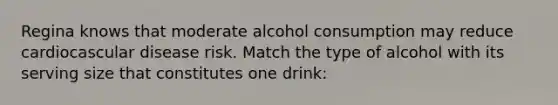 Regina knows that moderate alcohol consumption may reduce cardiocascular disease risk. Match the type of alcohol with its serving size that constitutes one drink: