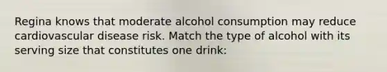 Regina knows that moderate alcohol consumption may reduce cardiovascular disease risk. Match the type of alcohol with its serving size that constitutes one drink: