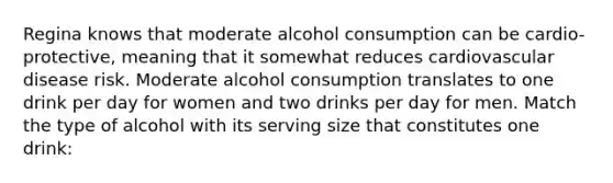 Regina knows that moderate alcohol consumption can be cardio-protective, meaning that it somewhat reduces cardiovascular disease risk. Moderate alcohol consumption translates to one drink per day for women and two drinks per day for men. Match the type of alcohol with its serving size that constitutes one drink: