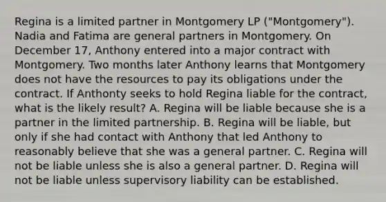 Regina is a limited partner in Montgomery LP ("Montgomery"). Nadia and Fatima are general partners in Montgomery. On December 17, Anthony entered into a major contract with Montgomery. Two months later Anthony learns that Montgomery does not have the resources to pay its obligations under the contract. If Anthonty seeks to hold Regina liable for the contract, what is the likely result? A. Regina will be liable because she is a partner in the limited partnership. B. Regina will be liable, but only if she had contact with Anthony that led Anthony to reasonably believe that she was a general partner. C. Regina will not be liable unless she is also a general partner. D. Regina will not be liable unless supervisory liability can be established.