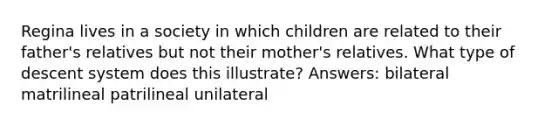 Regina lives in a society in which children are related to their father's relatives but not their mother's relatives. What type of descent system does this illustrate? Answers: bilateral matrilineal patrilineal unilateral