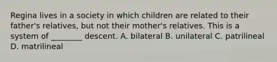 Regina lives in a society in which children are related to their father's relatives, but not their mother's relatives. This is a system of ________ descent. A. bilateral B. unilateral C. patrilineal D. matrilineal