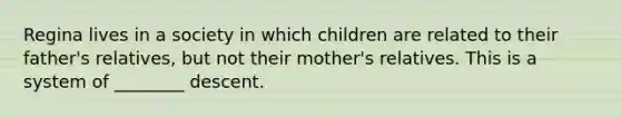 Regina lives in a society in which children are related to their father's relatives, but not their mother's relatives. This is a system of ________ descent.