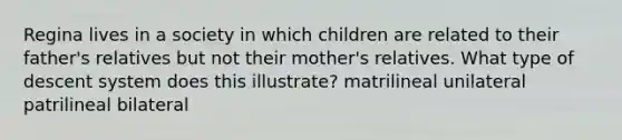 Regina lives in a society in which children are related to their father's relatives but not their mother's relatives. What type of descent system does this illustrate? matrilineal unilateral patrilineal bilateral