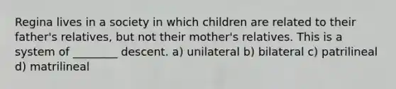 Regina lives in a society in which children are related to their father's relatives, but not their mother's relatives. This is a system of ________ descent. a) unilateral b) bilateral c) patrilineal d) matrilineal