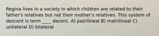 Regina lives in a society in which children are related to their father's relatives but not their mother's relatives. This system of descent is term ____ decent. A) patrilineal B) matrilineal C) unilateral D) bilateral