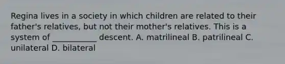 Regina lives in a society in which children are related to their father's relatives, but not their mother's relatives. This is a system of ___________ descent. A. matrilineal B. patrilineal C. unilateral D. bilateral