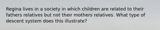 Regina lives in a society in which children are related to their fathers relatives but not their mothers relatives. What type of descent system does this illustrate?