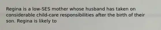 Regina is a low-SES mother whose husband has taken on considerable child-care responsibilities after the birth of their son. Regina is likely to