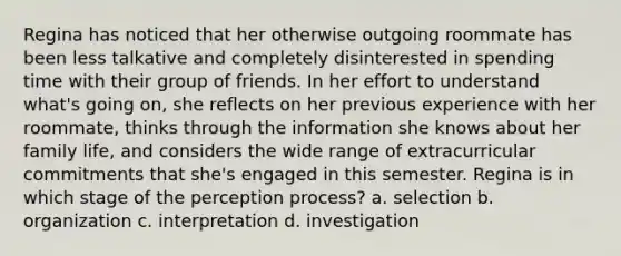Regina has noticed that her otherwise outgoing roommate has been less talkative and completely disinterested in spending time with their group of friends. In her effort to understand what's going on, she reflects on her previous experience with her roommate, thinks through the information she knows about her family life, and considers the wide range of extracurricular commitments that she's engaged in this semester. Regina is in which stage of the perception process? a. selection b. organization c. interpretation d. investigation