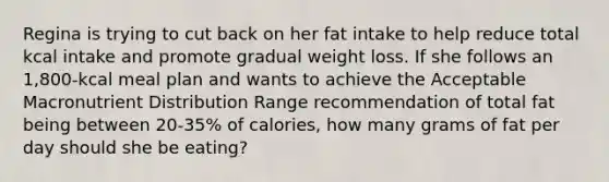 Regina is trying to cut back on her fat intake to help reduce total kcal intake and promote gradual weight loss. If she follows an 1,800-kcal meal plan and wants to achieve the Acceptable Macronutrient Distribution Range recommendation of total fat being between 20-35% of calories, how many grams of fat per day should she be eating?