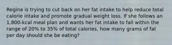 Regina is trying to cut back on her fat intake to help reduce total calorie intake and promote gradual weight loss. If she follows an 1,800-kcal meal plan and wants her fat intake to fall within the range of 20% to 35% of total calories, how many grams of fat per day should she be eating?