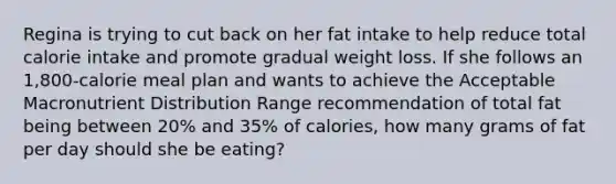 Regina is trying to cut back on her fat intake to help reduce total calorie intake and promote gradual weight loss. If she follows an 1,800-calorie meal plan and wants to achieve the Acceptable Macronutrient Distribution Range recommendation of total fat being between 20% and 35% of calories, how many grams of fat per day should she be eating?