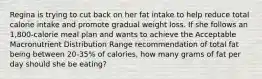 Regina is trying to cut back on her fat intake to help reduce total calorie intake and promote gradual weight loss. If she follows an 1,800-calorie meal plan and wants to achieve the Acceptable Macronutrient Distribution Range recommendation of total fat being between 20-35% of calories, how many grams of fat per day should she be eating?