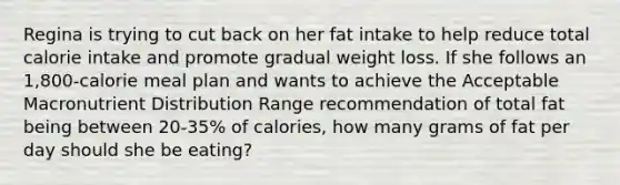 Regina is trying to cut back on her fat intake to help reduce total calorie intake and promote gradual weight loss. If she follows an 1,800-calorie meal plan and wants to achieve the Acceptable Macronutrient Distribution Range recommendation of total fat being between 20-35% of calories, how many grams of fat per day should she be eating?