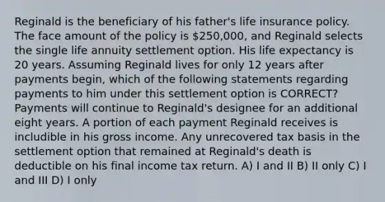 Reginald is the beneficiary of his father's life insurance policy. The face amount of the policy is 250,000, and Reginald selects the single life annuity settlement option. His life expectancy is 20 years. Assuming Reginald lives for only 12 years after payments begin, which of the following statements regarding payments to him under this settlement option is CORRECT? Payments will continue to Reginald's designee for an additional eight years. A portion of each payment Reginald receives is includible in his gross income. Any unrecovered tax basis in the settlement option that remained at Reginald's death is deductible on his final income tax return. A) I and II B) II only C) I and III D) I only