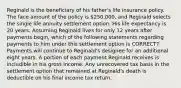 Reginald is the beneficiary of his father's life insurance policy. The face amount of the policy is 250,000, and Reginald selects the single life annuity settlement option. His life expectancy is 20 years. Assuming Reginald lives for only 12 years after payments begin, which of the following statements regarding payments to him under this settlement option is CORRECT? Payments will continue to Reginald's designee for an additional eight years. A portion of each payment Reginald receives is includible in his gross income. Any unrecovered tax basis in the settlement option that remained at Reginald's death is deductible on his final income tax return.