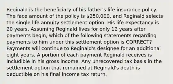 Reginald is the beneficiary of his father's life insurance policy. The face amount of the policy is 250,000, and Reginald selects the single life annuity settlement option. His life expectancy is 20 years. Assuming Reginald lives for only 12 years after payments begin, which of the following statements regarding payments to him under this settlement option is CORRECT? Payments will continue to Reginald's designee for an additional eight years. A portion of each payment Reginald receives is includible in his gross income. Any unrecovered tax basis in the settlement option that remained at Reginald's death is deductible on his final income tax return.