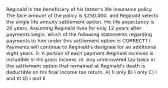 Reginald is the beneficiary of his father's life insurance policy. The face amount of the policy is 250,000, and Reginald selects the single life annuity settlement option. His life expectancy is 20 years. Assuming Reginald lives for only 12 years after payments begin, which of the following statements regarding payments to him under this settlement option is CORRECT? I. Payments will continue to Reginald's designee for an additional eight years. II. A portion of each payment Reginald receives is includible in his gross income. III. Any unrecovered tax basis in the settlement option that remained at Reginald's death is deductible on his final income tax return. A) II only B) I only C) I and III D) I and II