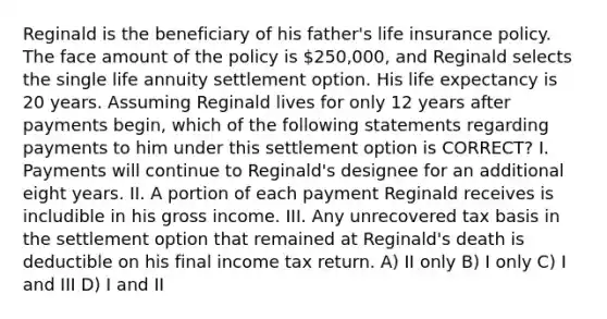 Reginald is the beneficiary of his father's life insurance policy. The face amount of the policy is 250,000, and Reginald selects the single life annuity settlement option. His life expectancy is 20 years. Assuming Reginald lives for only 12 years after payments begin, which of the following statements regarding payments to him under this settlement option is CORRECT? I. Payments will continue to Reginald's designee for an additional eight years. II. A portion of each payment Reginald receives is includible in his gross income. III. Any unrecovered tax basis in the settlement option that remained at Reginald's death is deductible on his final income tax return. A) II only B) I only C) I and III D) I and II