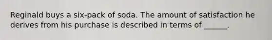 Reginald buys a six-pack of soda. The amount of satisfaction he derives from his purchase is described in terms of ______.