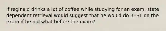 If reginald drinks a lot of coffee while studying for an exam, state dependent retrieval would suggest that he would do BEST on the exam if he did what before the exam?