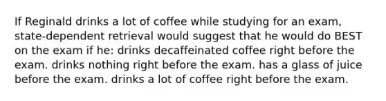 If Reginald drinks a lot of coffee while studying for an exam, state-dependent retrieval would suggest that he would do BEST on the exam if he: drinks decaffeinated coffee right before the exam. drinks nothing right before the exam. has a glass of juice before the exam. drinks a lot of coffee right before the exam.