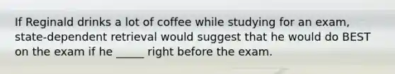 If Reginald drinks a lot of coffee while studying for an exam, state-dependent retrieval would suggest that he would do BEST on the exam if he _____ right before the exam.