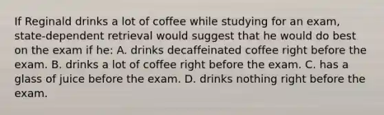 If Reginald drinks a lot of coffee while studying for an exam, state-dependent retrieval would suggest that he would do best on the exam if he: A. drinks decaffeinated coffee right before the exam. B. drinks a lot of coffee right before the exam. C. has a glass of juice before the exam. D. drinks nothing right before the exam.