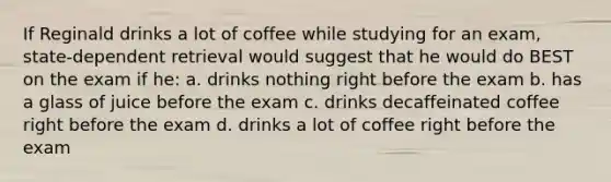 If Reginald drinks a lot of coffee while studying for an exam, state-dependent retrieval would suggest that he would do BEST on the exam if he: a. drinks nothing right before the exam b. has a glass of juice before the exam c. drinks decaffeinated coffee right before the exam d. drinks a lot of coffee right before the exam