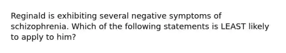 Reginald is exhibiting several negative symptoms of schizophrenia. Which of the following statements is LEAST likely to apply to him?