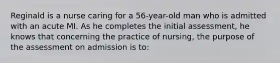 Reginald is a nurse caring for a 56-year-old man who is admitted with an acute MI. As he completes the initial assessment, he knows that concerning the practice of nursing, the purpose of the assessment on admission is to: