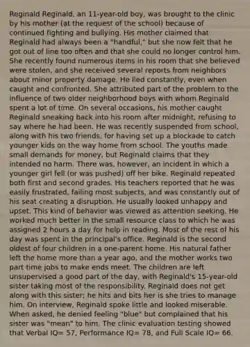 Reginald Reginald, an 11-year-old boy, was brought to the clinic by his mother (at the request of the school) because of continued fighting and bullying. His mother claimed that Reginald had always been a "handful," but she now felt that he got out of line too often and that she could no longer control him. She recently found numerous items in his room that she believed were stolen, and she received several reports from neighbors about minor property damage. He lied constantly, even when caught and confronted. She attributed part of the problem to the influence of two older neighborhood boys with whom Reginald spent a lot of time. On several occasions, his mother caught Reginald sneaking back into his room after midnight, refusing to say where he had been. He was recently suspended from school, along with his two friends, for having set up a blockade to catch younger kids on the way home from school. The youths made small demands for money, but Reginald claims that they intended no harm. There was, however, an incident in which a younger girl fell (or was pushed) off her bike. Reginald repeated both first and second grades. His teachers reported that he was easily frustrated, failing most subjects, and was constantly out of his seat creating a disruption. He usually looked unhappy and upset. This kind of behavior was viewed as attention seeking. He worked much better in the small resource class to which he was assigned 2 hours a day for help in reading. Most of the rest of his day was spent in the principal's office. Reginald is the second oldest of four children in a one-parent home. His natural father left the home more than a year ago, and the mother works two part time jobs to make ends meet. The children are left unsupervised a good part of the day, with Reginald's 15-year-old sister taking most of the responsibility. Reginald does not get along with this sister; he hits and bits her is she tries to manage him. On interview, Reginald spoke little and looked miserable. When asked, he denied feeling "blue" but complained that his sister was "mean" to him. The clinic evaluation testing showed that Verbal IQ= 57, Performance IQ= 78, and Full Scale IQ= 66.
