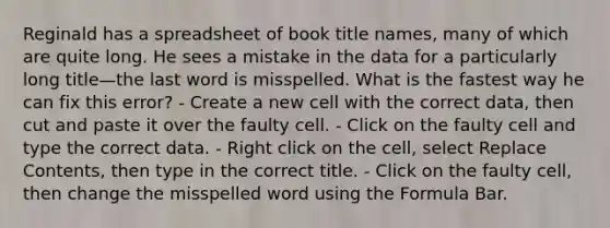 Reginald has a spreadsheet of book title names, many of which are quite long. He sees a mistake in the data for a particularly long title—the last word is misspelled. What is the fastest way he can fix this error? - Create a new cell with the correct data, then cut and paste it over the faulty cell. - Click on the faulty cell and type the correct data. - Right click on the cell, select Replace Contents, then type in the correct title. - Click on the faulty cell, then change the misspelled word using the Formula Bar.