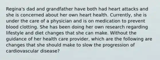 Regina's dad and grandfather have both had heart attacks and she is concerned about her own heart health. Currently, she is under the care of a physician and is on medication to prevent blood clotting. She has been doing her own research regarding lifestyle and diet changes that she can make. Without the guidance of her health care provider, which are the following are changes that she should make to slow the progression of cardiovascular disease?