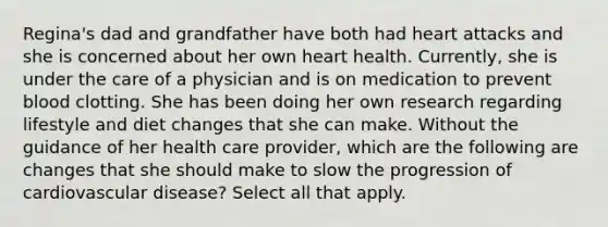 Regina's dad and grandfather have both had heart attacks and she is concerned about her own heart health. Currently, she is under the care of a physician and is on medication to prevent blood clotting. She has been doing her own research regarding lifestyle and diet changes that she can make. Without the guidance of her health care provider, which are the following are changes that she should make to slow the progression of cardiovascular disease? Select all that apply.