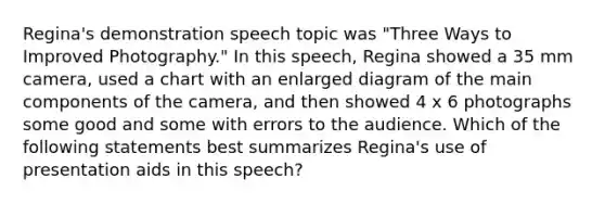 Regina's demonstration speech topic was "Three Ways to Improved Photography." In this speech, Regina showed a 35 mm camera, used a chart with an enlarged diagram of the main components of the camera, and then showed 4 x 6 photographs some good and some with errors to the audience. Which of the following statements best summarizes Regina's use of presentation aids in this speech?