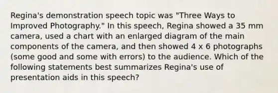 Regina's demonstration speech topic was "Three Ways to Improved Photography." In this speech, Regina showed a 35 mm camera, used a chart with an enlarged diagram of the main components of the camera, and then showed 4 x 6 photographs (some good and some with errors) to the audience. Which of the following statements best summarizes Regina's use of presentation aids in this speech?