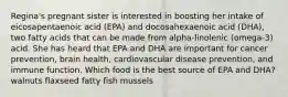 Regina's pregnant sister is interested in boosting her intake of eicosapentaenoic acid (EPA) and docosahexaenoic acid (DHA), two fatty acids that can be made from alpha-linolenic (omega-3) acid. She has heard that EPA and DHA are important for cancer prevention, brain health, cardiovascular disease prevention, and immune function. Which food is the best source of EPA and DHA? walnuts flaxseed fatty fish mussels