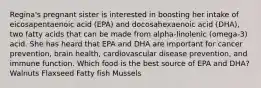 Regina's pregnant sister is interested in boosting her intake of eicosapentaenoic acid (EPA) and docosahexaenoic acid (DHA), two fatty acids that can be made from alpha-linolenic (omega-3) acid. She has heard that EPA and DHA are important for cancer prevention, brain health, cardiovascular disease prevention, and immune function. Which food is the best source of EPA and DHA? Walnuts Flaxseed Fatty fish Mussels