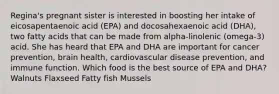 Regina's pregnant sister is interested in boosting her intake of eicosapentaenoic acid (EPA) and docosahexaenoic acid (DHA), two fatty acids that can be made from alpha-linolenic (omega-3) acid. She has heard that EPA and DHA are important for cancer prevention, brain health, cardiovascular disease prevention, and immune function. Which food is the best source of EPA and DHA? Walnuts Flaxseed Fatty fish Mussels