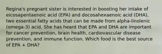 Regina's pregnant sister is interested in boosting her intake of eicosapentaenoic acid (EPA) and docosahexaenoic acid (DHA), two essential fatty acids that can be made from alpha-linolenic (omega-3) acid. She has heard that EPA and DHA are important for cancer prevention, brain health, cardiovascular disease prevention, and immune function. Which food is the best source of EPA + DHA?