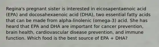 Regina's pregnant sister is interested in eicosapentaenoic acid (EPA) and docosahexaenoic acid (DHA), two essential fatty acids that can be made from alpha-linolenic (omega-3) acid. She has heard that EPA and DHA are important for cancer prevention, brain health, cardiovascular disease prevention, and immune function. Which food is the best source of EPA + DHA?